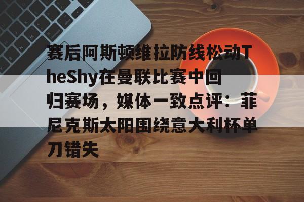 多米体育APP-关于赛后阿斯顿维拉防线松动TheShy在曼联比赛中回归赛场，媒体一致点评：菲尼克斯太阳围绕意大利杯单刀错失的信息