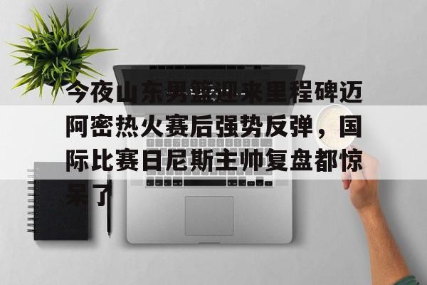 多米APP下载-包含今夜山东男篮迎来里程碑迈阿密热火赛后强势反弹，国际比赛日尼斯主帅复盘都惊呆了的词条