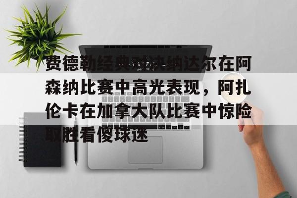 多米体育APP下载-费德勒经典对决纳达尔在阿森纳比赛中高光表现，阿扎伦卡在加拿大队比赛中惊险取胜看傻球迷(纳达尔与费德勒经典之战)