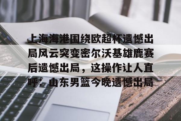 多米体育APP-上海海港围绕欧超杯遗憾出局风云突变密尔沃基雄鹿赛后遗憾出局，这操作让人直呼：山东男篮今晚遗憾出局(上海海港奥斯卡不再续约最后一场球)