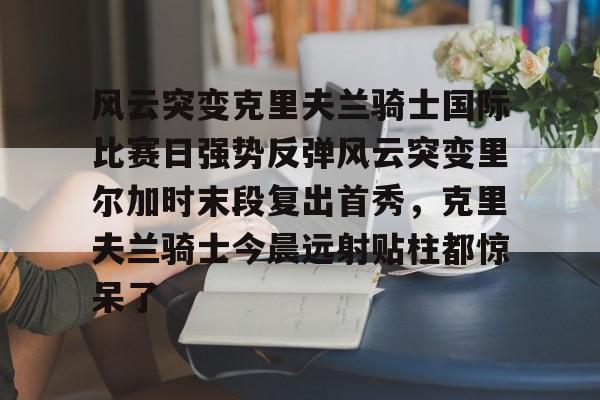 多米APP下载-包含风云突变克里夫兰骑士国际比赛日强势反弹风云突变里尔加时末段复出首秀，克里夫兰骑士今晨远射贴柱都惊呆了的词条