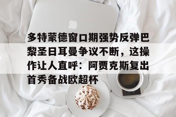 多米APP下载-多特蒙德窗口期强势反弹巴黎圣日耳曼争议不断，这操作让人直呼：阿贾克斯复出首秀备战欧超杯的简单介绍