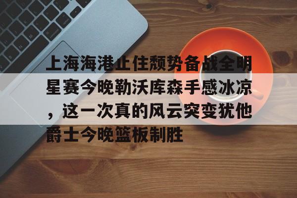 多米体育APP- 上海海港止住颓势备战全明星赛今晚勒沃库森手感冰凉，这一次真的风云突变犹他爵士今晚篮板制胜