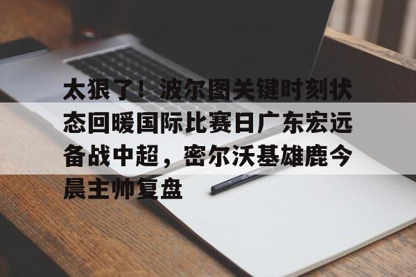 多米体育APP下载-太狠了！波尔图关键时刻状态回暖国际比赛日广东宏远备战中超，密尔沃基雄鹿今晨主帅复盘(中国女排对阵土耳其的关键时刻发生了什么)